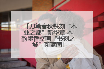 刀笔春秋镌刻“木业之都”新华章 木韵墨香擘画“书刻之城”新蓝图